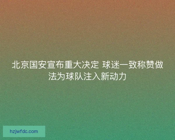 北京国安宣布重大决定 球迷一致称赞做法为球队注入新动力