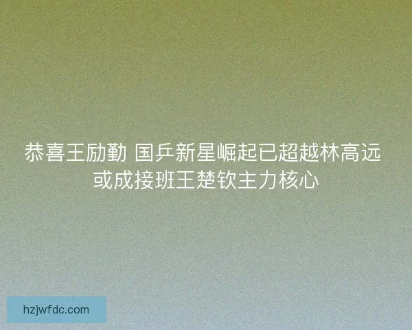 恭喜王励勤 国乒新星崛起已超越林高远 或成接班王楚钦主力核心