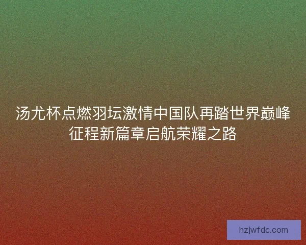 汤尤杯点燃羽坛激情中国队再踏世界巅峰征程新篇章启航荣耀之路