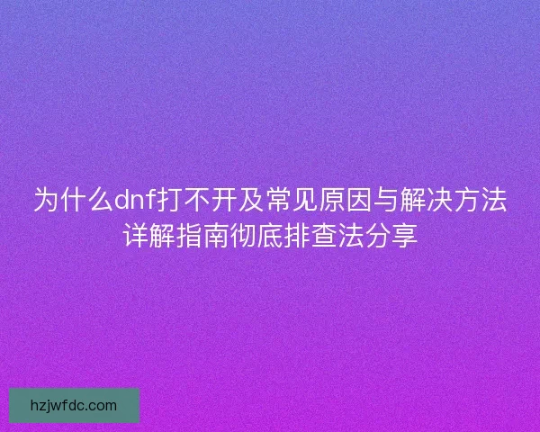 为什么dnf打不开及常见原因与解决方法详解指南彻底排查法分享