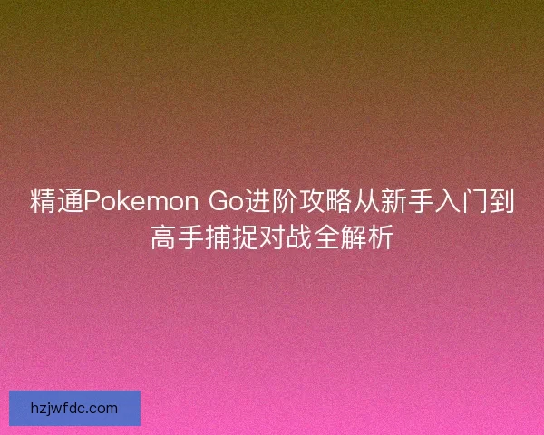 精通Pokemon Go进阶攻略从新手入门到高手捕捉对战全解析
