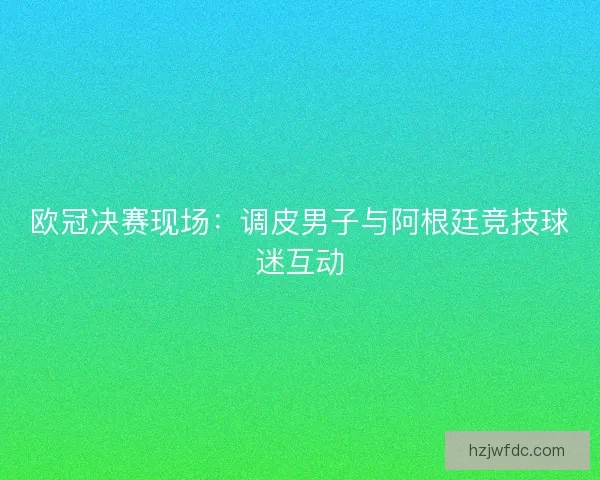 欧冠决赛现场:调皮男子与阿根廷竞技球迷互动 欧冠决赛现场:调皮男子与阿根廷竞技球迷互动