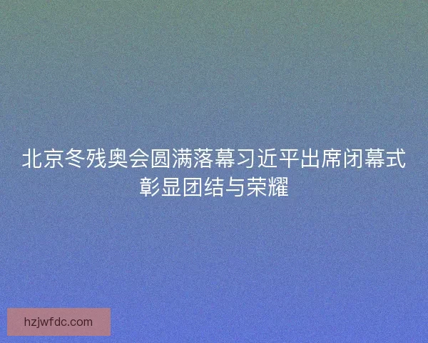 北京冬残奥会圆满落幕习近平出席闭幕式彰显团结与荣耀