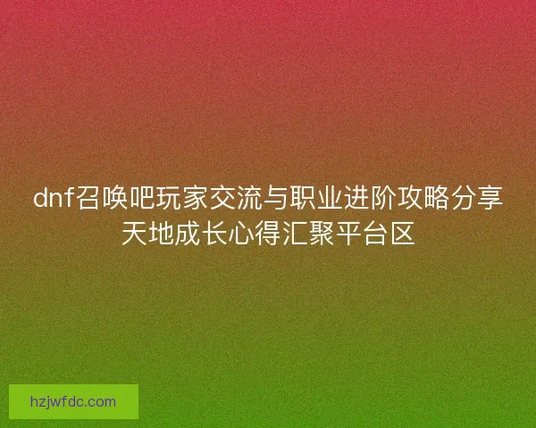 dnf召唤吧玩家交流与职业进阶攻略分享天地成长心得汇聚平台区