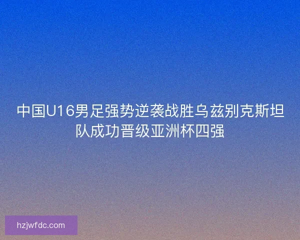 中国U16男足强势逆袭战胜乌兹别克斯坦队成功晋级亚洲杯四强 中国U16男足强势逆袭战胜乌兹别克斯坦队成功晋级亚洲杯四强
