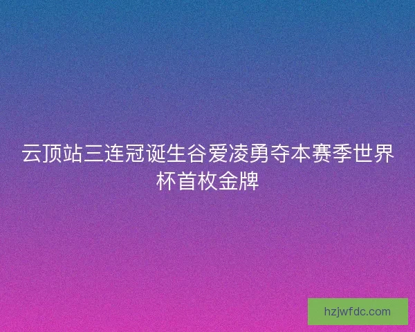 云顶站三连冠诞生谷爱凌勇夺本赛季世界杯首枚金牌