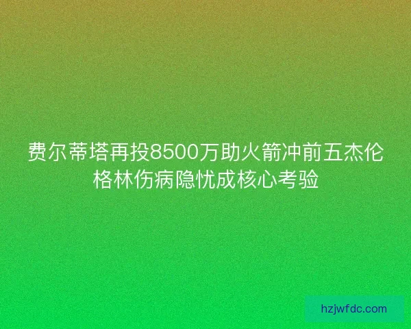 费尔蒂塔再投8500万助火箭冲前五杰伦格林伤病隐忧成核心考验