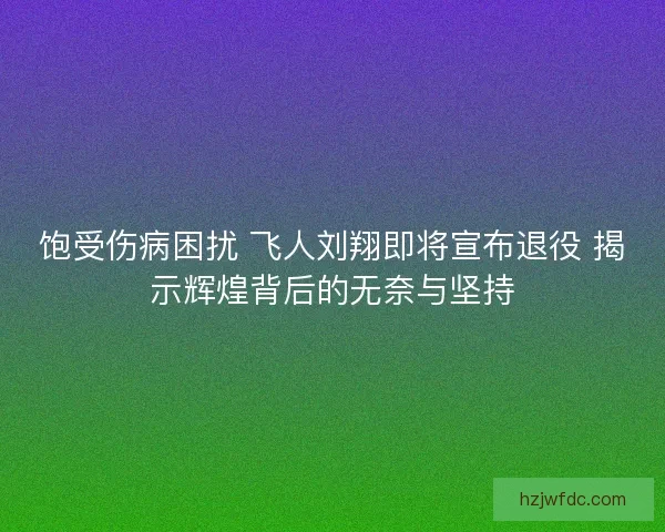 饱受伤病困扰 飞人刘翔即将宣布退役 揭示辉煌背后的无奈与坚持