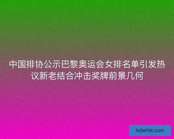 中国排协公示巴黎奥运会女排名单引发热议新老结合冲击奖牌前景几何