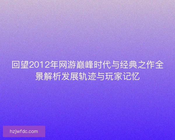 回望2012年网游巅峰时代与经典之作全景解析发展轨迹与玩家记忆