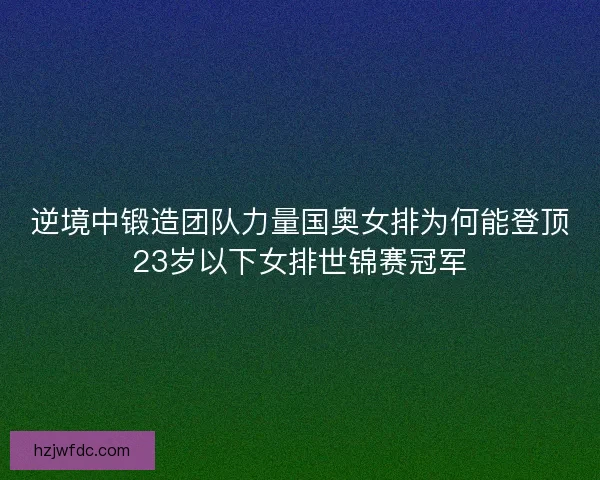 逆境中锻造团队力量国奥女排为何能登顶23岁以下女排世锦赛冠军 逆境中锻造团队力量国奥女排为何能登顶23岁以下女排世锦赛冠军