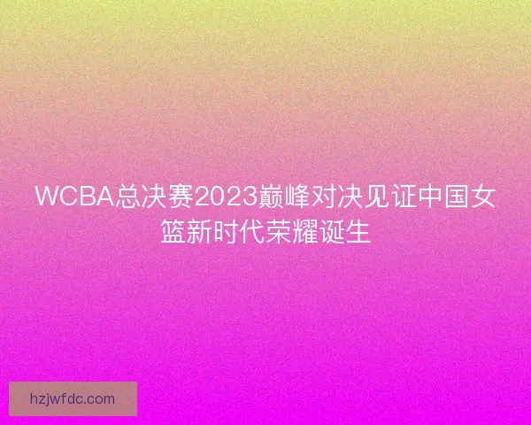 WCBA总决赛2023巅峰对决见证中国女篮新时代荣耀诞生 WCBA总决赛2023巅峰对决见证中国女篮新时代荣耀诞生