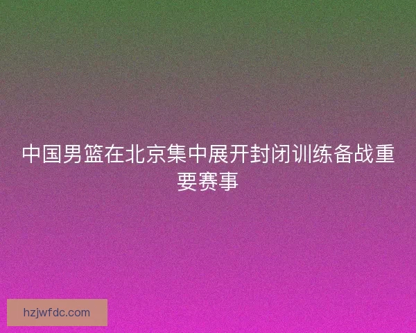 中国男篮在北京集中展开封闭训练备战重要赛事 中国男篮在北京集中展开封闭训练备战重要赛事