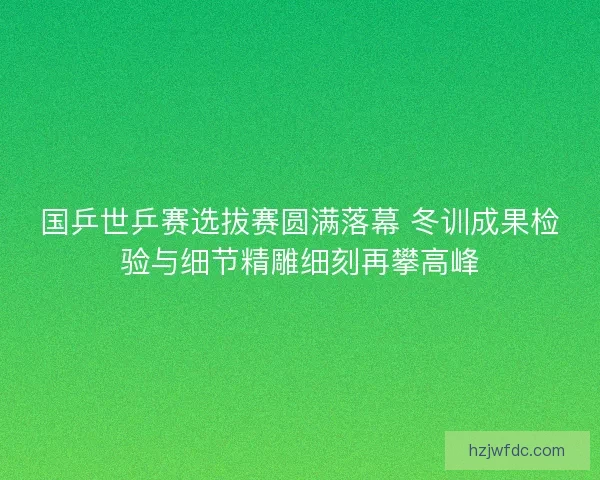 国乒世乒赛选拔赛圆满落幕 冬训成果检验与细节精雕细刻再攀高峰