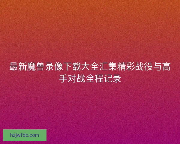 最新魔兽录像下载大全汇集精彩战役与高手对战全程记录