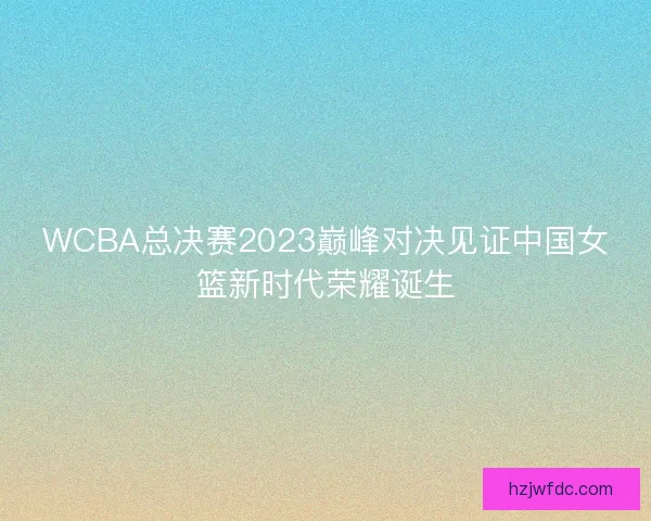 WCBA总决赛2023巅峰对决见证中国女篮新时代荣耀诞生