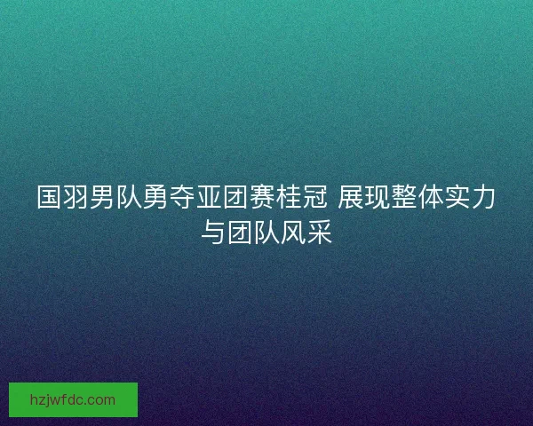 国羽男队勇夺亚团赛桂冠 展现整体实力与团队风采