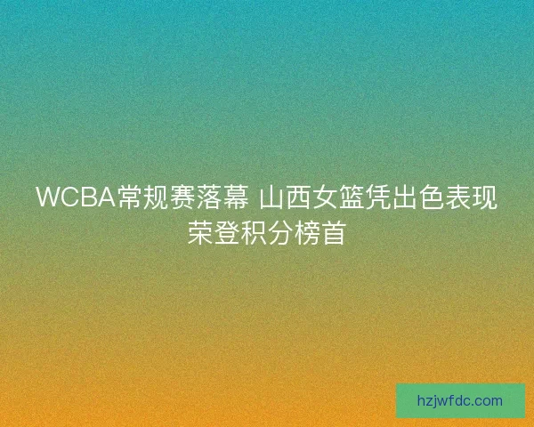 WCBA常规赛落幕 山西女篮凭出色表现荣登积分榜首