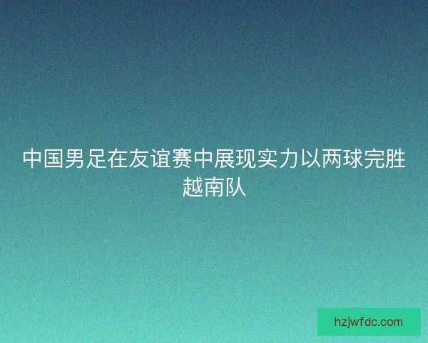中国男足在友谊赛中展现实力以两球完胜越南队