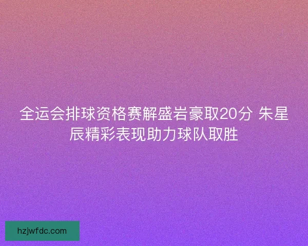 全运会排球资格赛解盛岩豪取20分 朱星辰精彩表现助力球队取胜