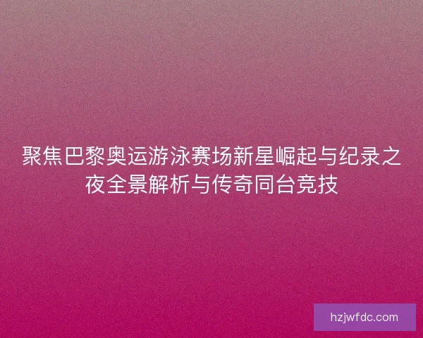 聚焦巴黎奥运游泳赛场新星崛起与纪录之夜全景解析与传奇同台竞技