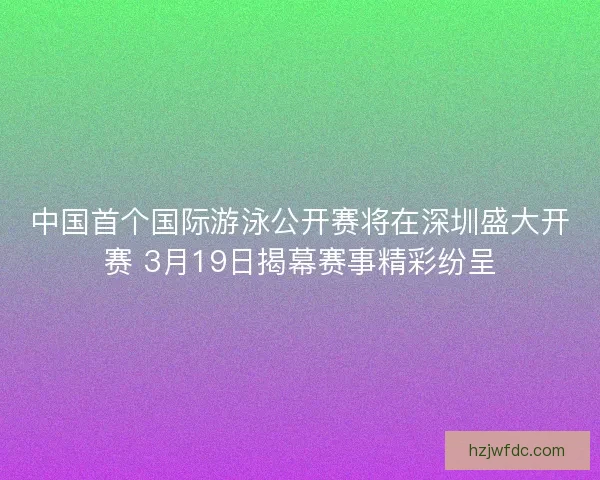 中国首个国际游泳公开赛将在深圳盛大开赛 3月19日揭幕赛事精彩纷呈 中国首个国际游泳公开赛将在深圳盛大开赛 3月19日揭幕赛事精彩纷呈