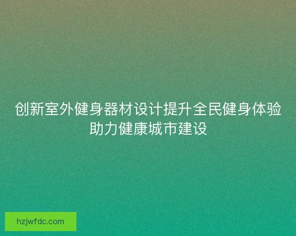 创新室外健身器材设计提升全民健身体验助力健康城市建设 创新室外健身器材设计提升全民健身体验助力健康城市建设
